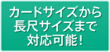 カードサイズから長尺サイズまで対応可能！