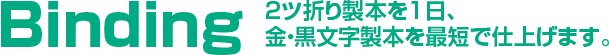 Binding　2ツ折り製本を1日、金・黒文字製本を最短で仕上げます。