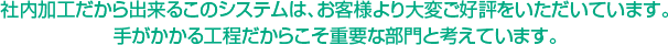 社内加工だから出来るこのシステムは、お客様より大変ご好評をいただいています。手がかかる工程だからこそ重要な部門と考えています。