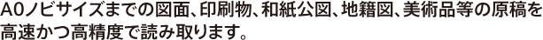 A0ノビサイズまでの図面、印刷物、和紙公図、地籍図、美術品等の原稿を高速かつ高精度で読み取ります。