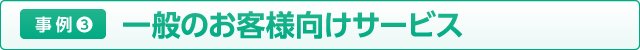 事例４ 一般のお客様向けサービス