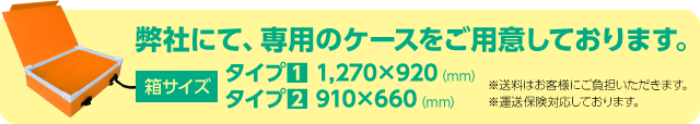 弊社にて、専用のケースをご用意しております。箱サイズ：タイプ1 1,270×920（mm）、タイプ2 910×660（mm）。※送料はお客様にご負担いただきます。※運送保険対応しております。