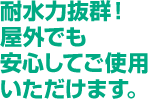 耐水力抜群！屋外でも安心してご使用いただけます。